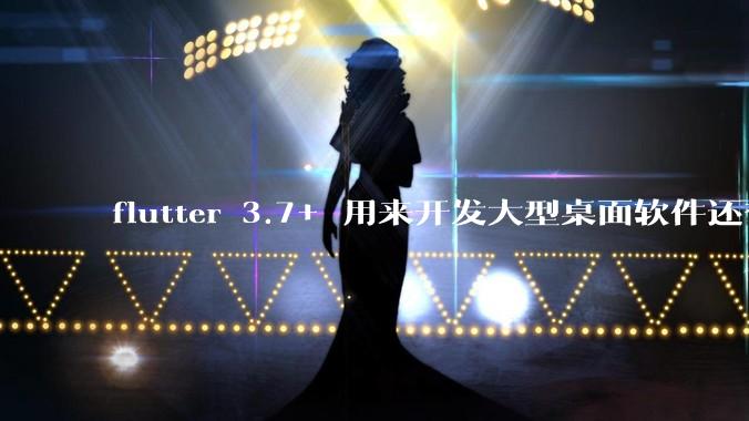 flutter 3.7+ 用来开发大型桌面软件还有哪些不足？